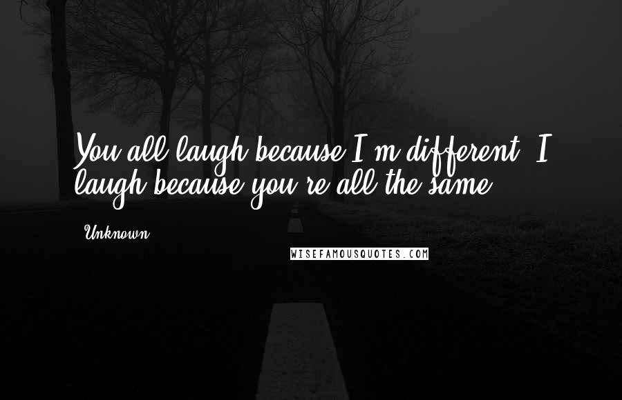 Unknown Quotes: You all laugh because I'm different. I laugh because you're all the same.