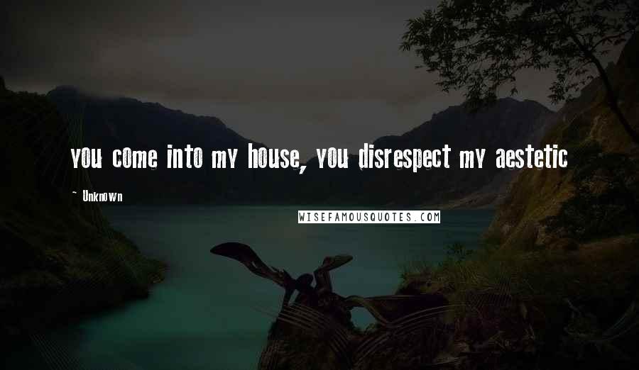 Unknown Quotes: you come into my house, you disrespect my aestetic