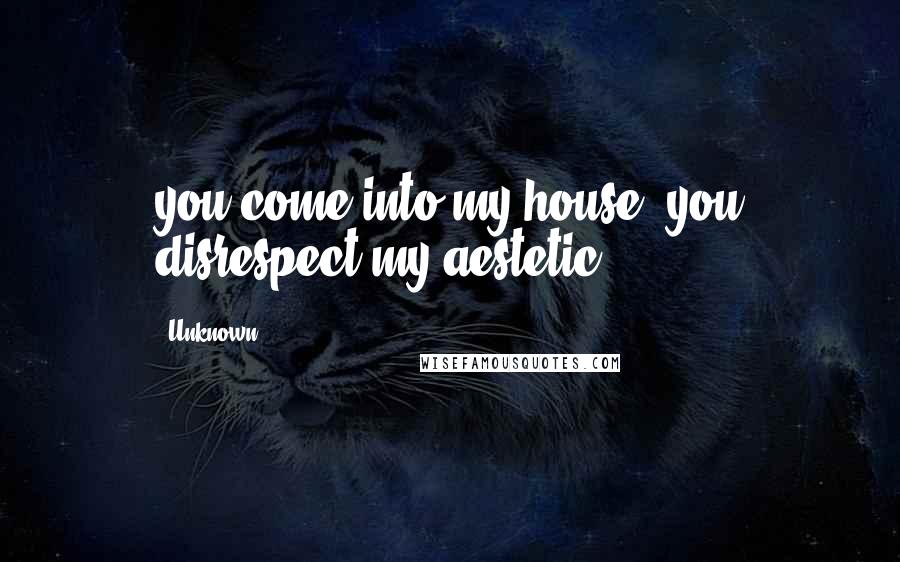 Unknown Quotes: you come into my house, you disrespect my aestetic