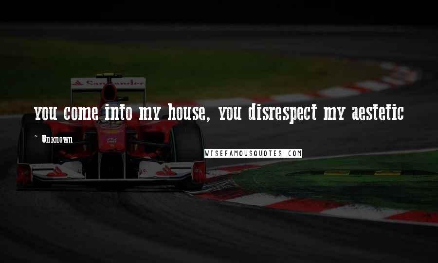 Unknown Quotes: you come into my house, you disrespect my aestetic