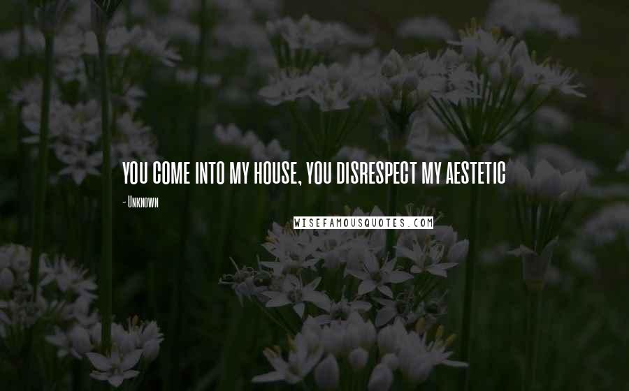 Unknown Quotes: you come into my house, you disrespect my aestetic