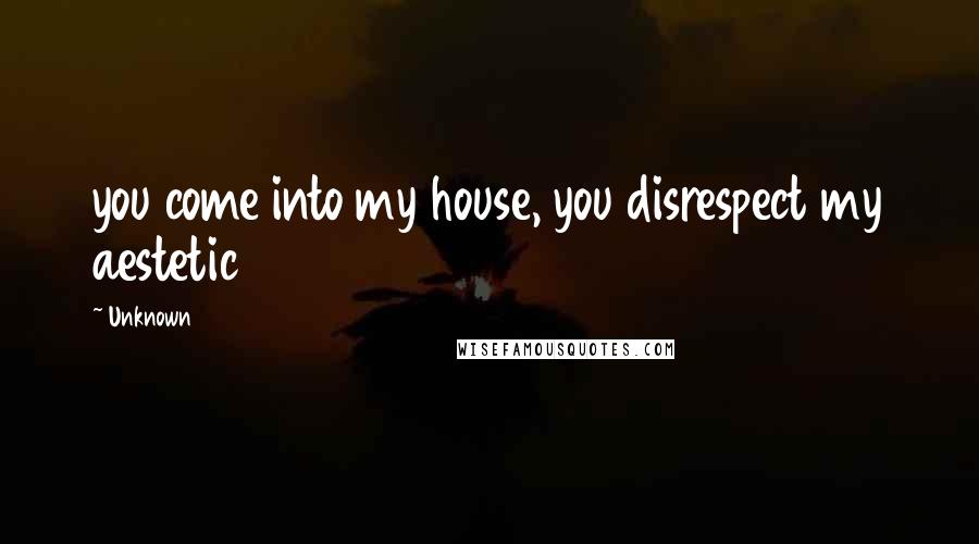 Unknown Quotes: you come into my house, you disrespect my aestetic