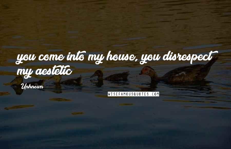 Unknown Quotes: you come into my house, you disrespect my aestetic