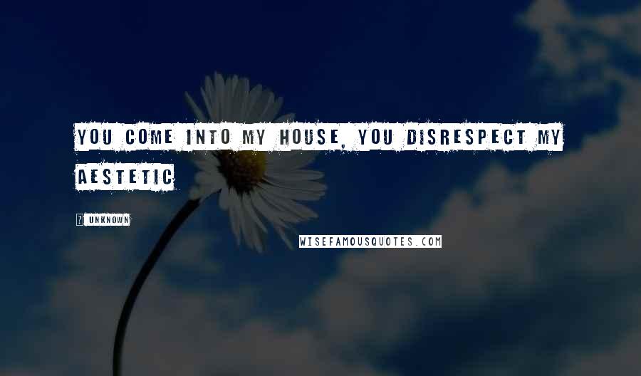 Unknown Quotes: you come into my house, you disrespect my aestetic