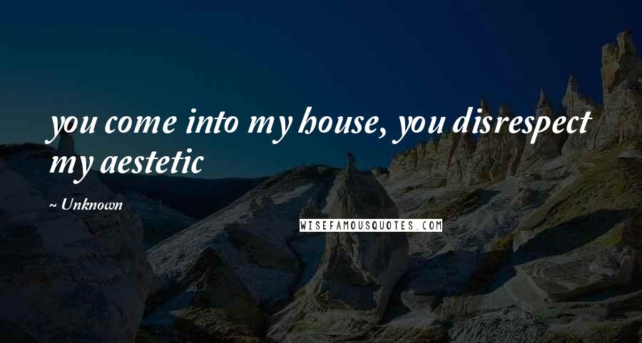 Unknown Quotes: you come into my house, you disrespect my aestetic