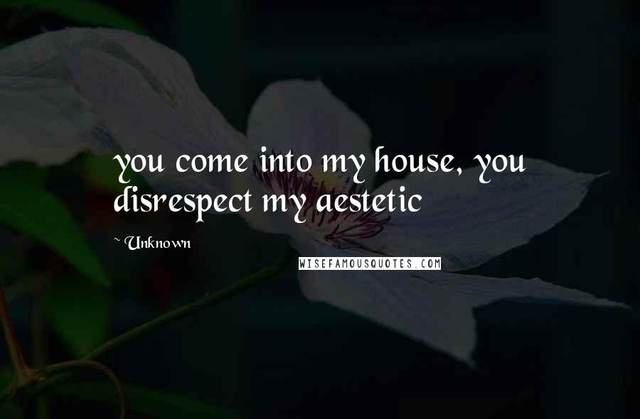 Unknown Quotes: you come into my house, you disrespect my aestetic