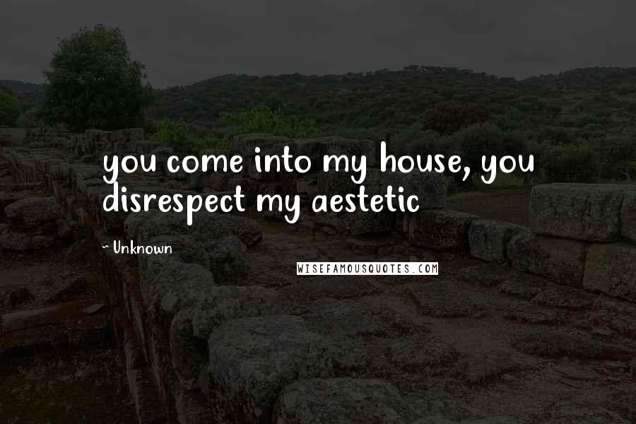 Unknown Quotes: you come into my house, you disrespect my aestetic