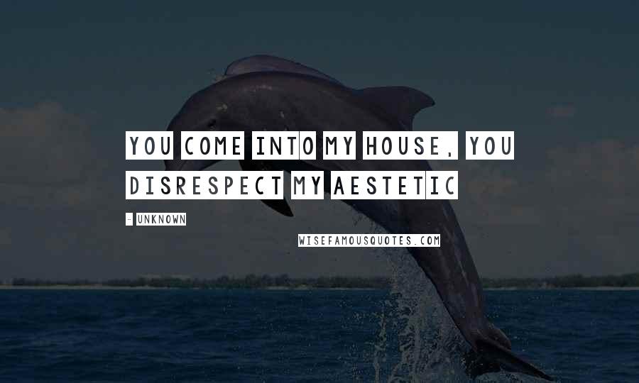 Unknown Quotes: you come into my house, you disrespect my aestetic