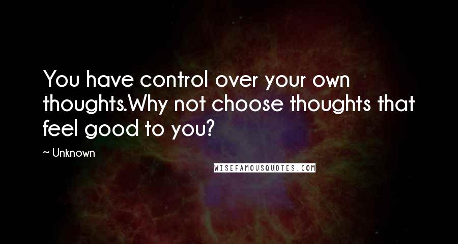 Unknown Quotes: You have control over your own thoughts.Why not choose thoughts that feel good to you?