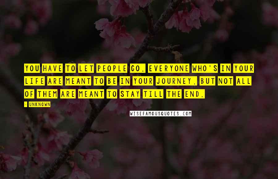 Unknown Quotes: You have to let people go. Everyone who's in your life are meant to be in your journey, but not all of them are meant to stay till the end.