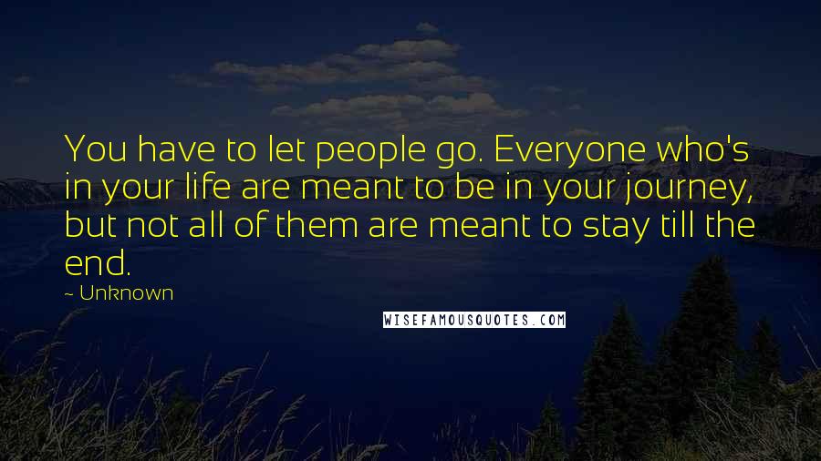 Unknown Quotes: You have to let people go. Everyone who's in your life are meant to be in your journey, but not all of them are meant to stay till the end.