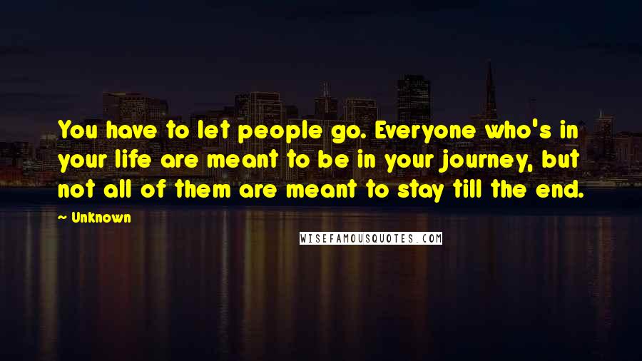 Unknown Quotes: You have to let people go. Everyone who's in your life are meant to be in your journey, but not all of them are meant to stay till the end.