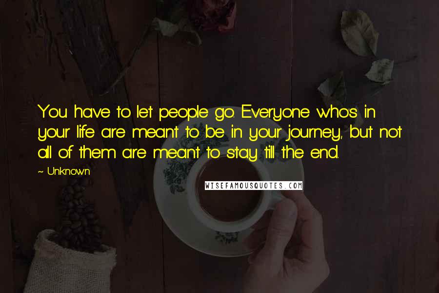 Unknown Quotes: You have to let people go. Everyone who's in your life are meant to be in your journey, but not all of them are meant to stay till the end.