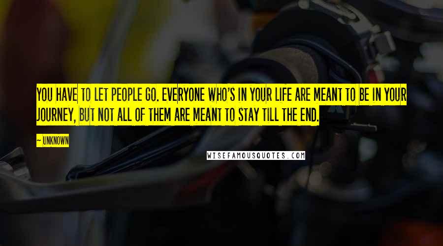 Unknown Quotes: You have to let people go. Everyone who's in your life are meant to be in your journey, but not all of them are meant to stay till the end.