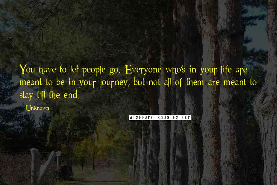 Unknown Quotes: You have to let people go. Everyone who's in your life are meant to be in your journey, but not all of them are meant to stay till the end.