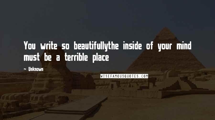 Unknown Quotes: You write so beautifullythe inside of your mind must be a terrible place