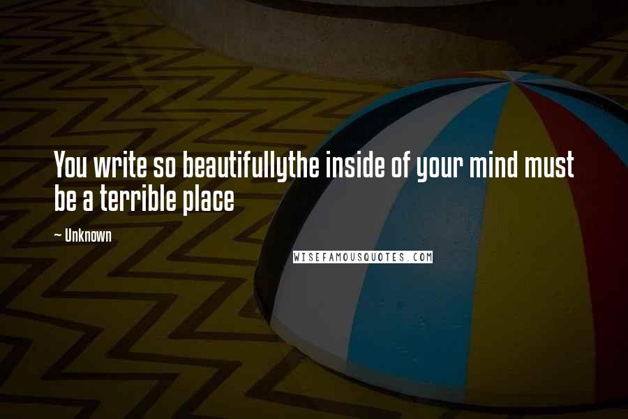 Unknown Quotes: You write so beautifullythe inside of your mind must be a terrible place