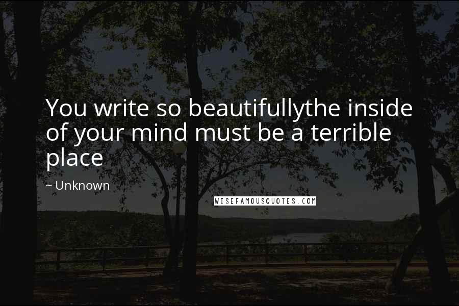 Unknown Quotes: You write so beautifullythe inside of your mind must be a terrible place