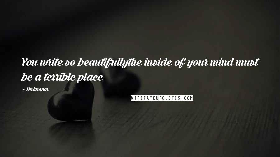 Unknown Quotes: You write so beautifullythe inside of your mind must be a terrible place