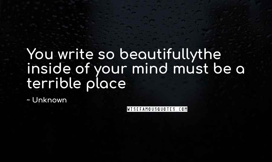 Unknown Quotes: You write so beautifullythe inside of your mind must be a terrible place