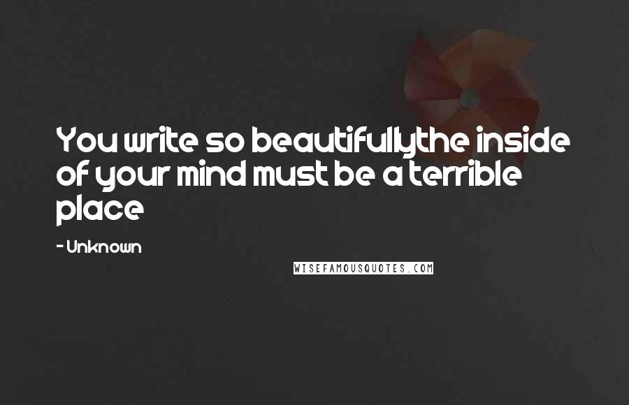 Unknown Quotes: You write so beautifullythe inside of your mind must be a terrible place