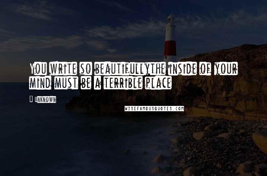 Unknown Quotes: You write so beautifullythe inside of your mind must be a terrible place