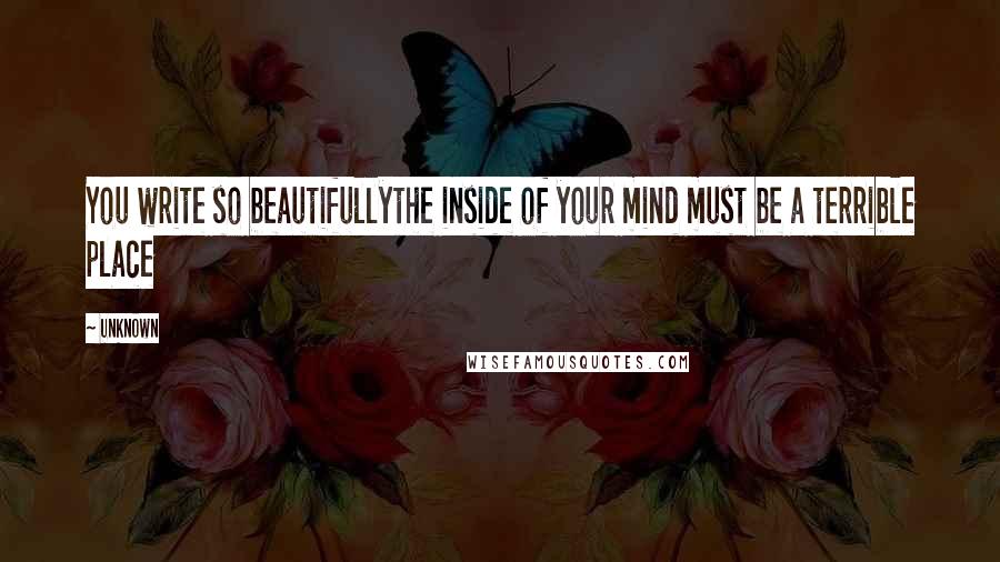 Unknown Quotes: You write so beautifullythe inside of your mind must be a terrible place