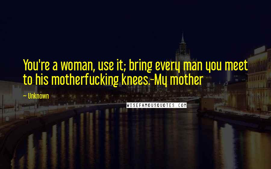 Unknown Quotes: You're a woman, use it; bring every man you meet to his motherfucking knees.-My mother