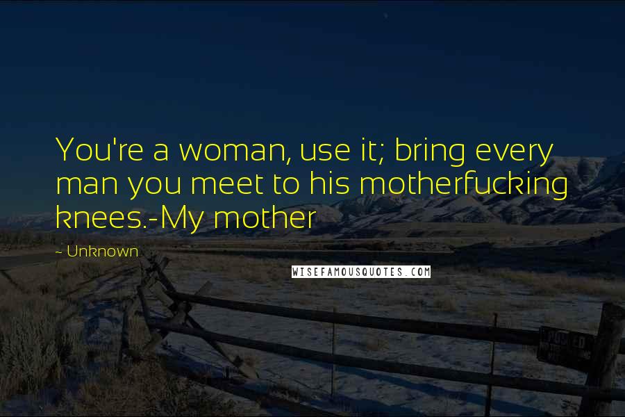 Unknown Quotes: You're a woman, use it; bring every man you meet to his motherfucking knees.-My mother