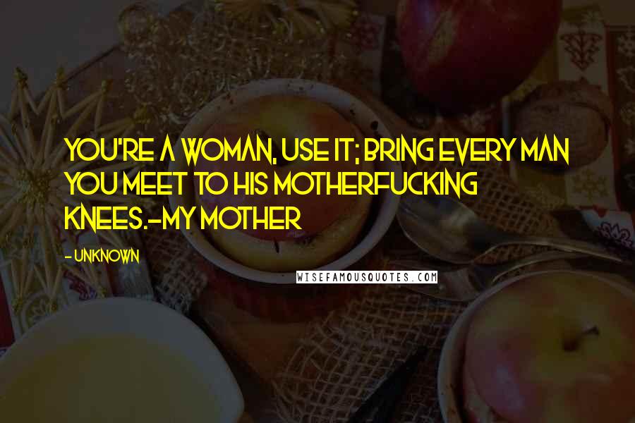 Unknown Quotes: You're a woman, use it; bring every man you meet to his motherfucking knees.-My mother