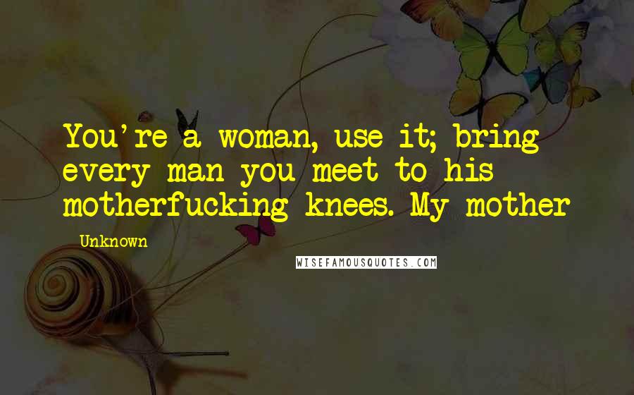 Unknown Quotes: You're a woman, use it; bring every man you meet to his motherfucking knees.-My mother