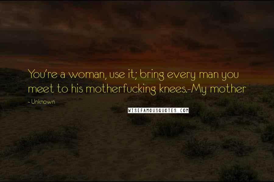 Unknown Quotes: You're a woman, use it; bring every man you meet to his motherfucking knees.-My mother