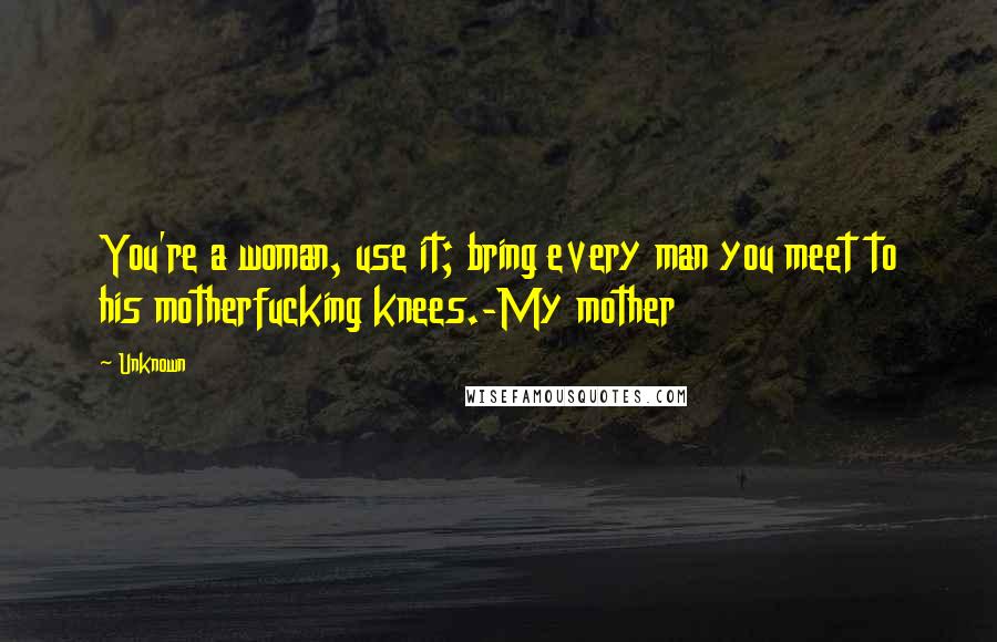 Unknown Quotes: You're a woman, use it; bring every man you meet to his motherfucking knees.-My mother