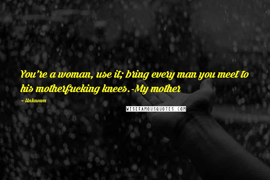 Unknown Quotes: You're a woman, use it; bring every man you meet to his motherfucking knees.-My mother