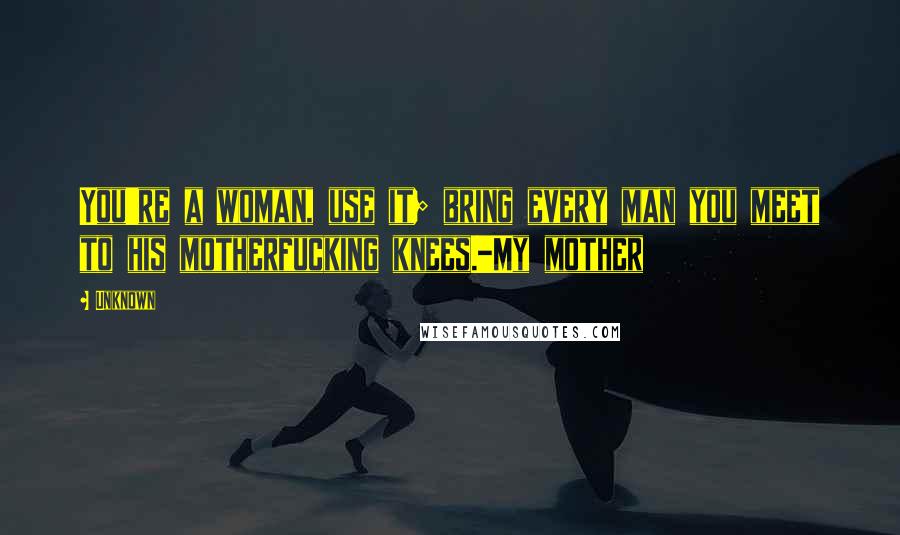 Unknown Quotes: You're a woman, use it; bring every man you meet to his motherfucking knees.-My mother