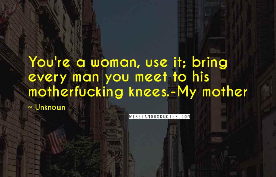 Unknown Quotes: You're a woman, use it; bring every man you meet to his motherfucking knees.-My mother