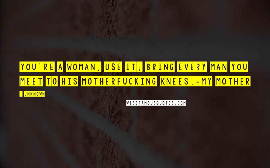 Unknown Quotes: You're a woman, use it; bring every man you meet to his motherfucking knees.-My mother