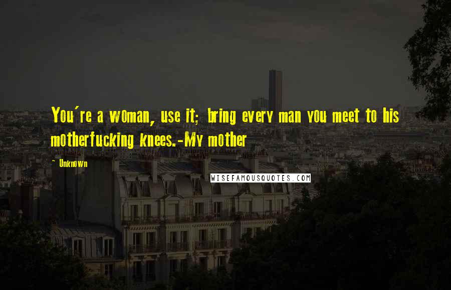 Unknown Quotes: You're a woman, use it; bring every man you meet to his motherfucking knees.-My mother