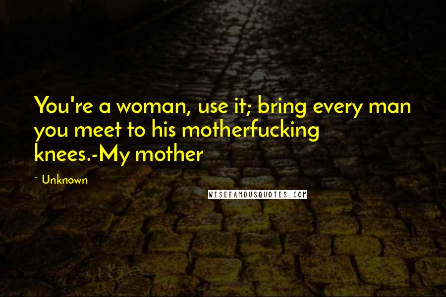 Unknown Quotes: You're a woman, use it; bring every man you meet to his motherfucking knees.-My mother