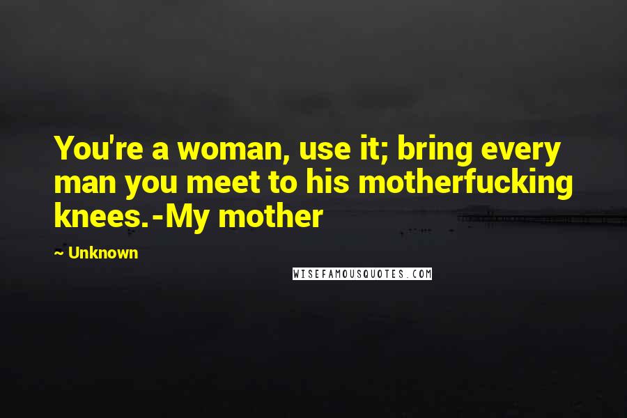 Unknown Quotes: You're a woman, use it; bring every man you meet to his motherfucking knees.-My mother