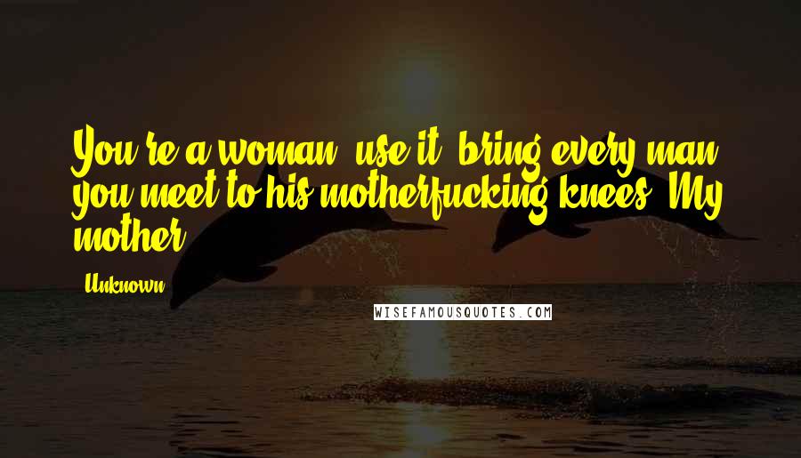 Unknown Quotes: You're a woman, use it; bring every man you meet to his motherfucking knees.-My mother