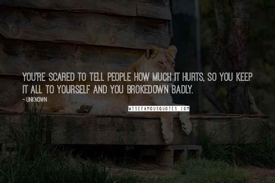 Unknown Quotes: You're scared to tell people how much it hurts, so you keep it all to yourself and You Brokedown Badly.