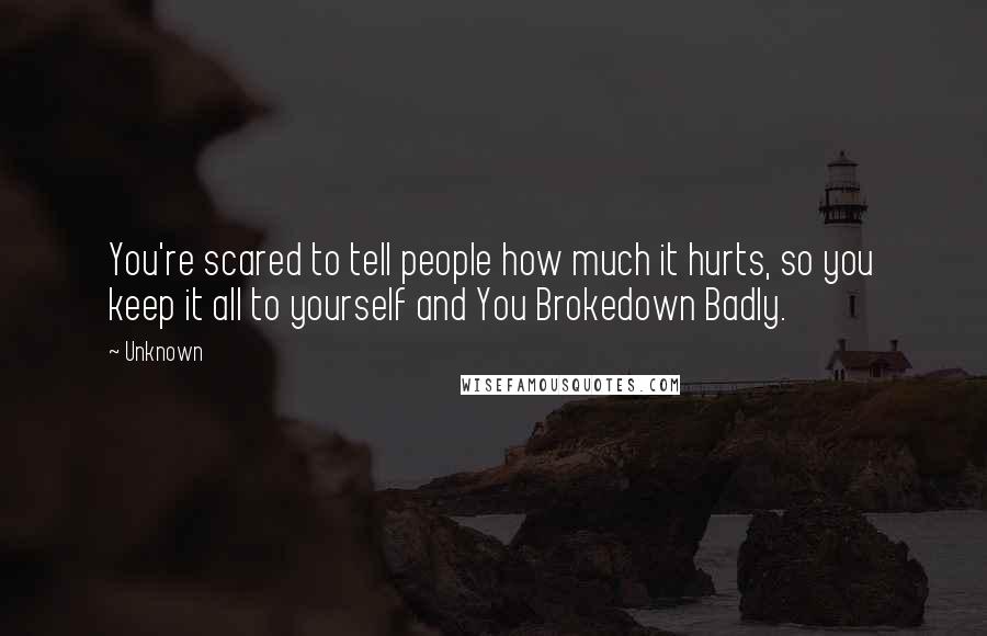 Unknown Quotes: You're scared to tell people how much it hurts, so you keep it all to yourself and You Brokedown Badly.
