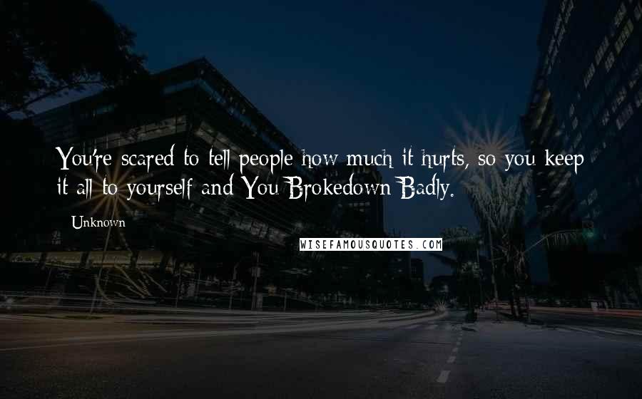 Unknown Quotes: You're scared to tell people how much it hurts, so you keep it all to yourself and You Brokedown Badly.
