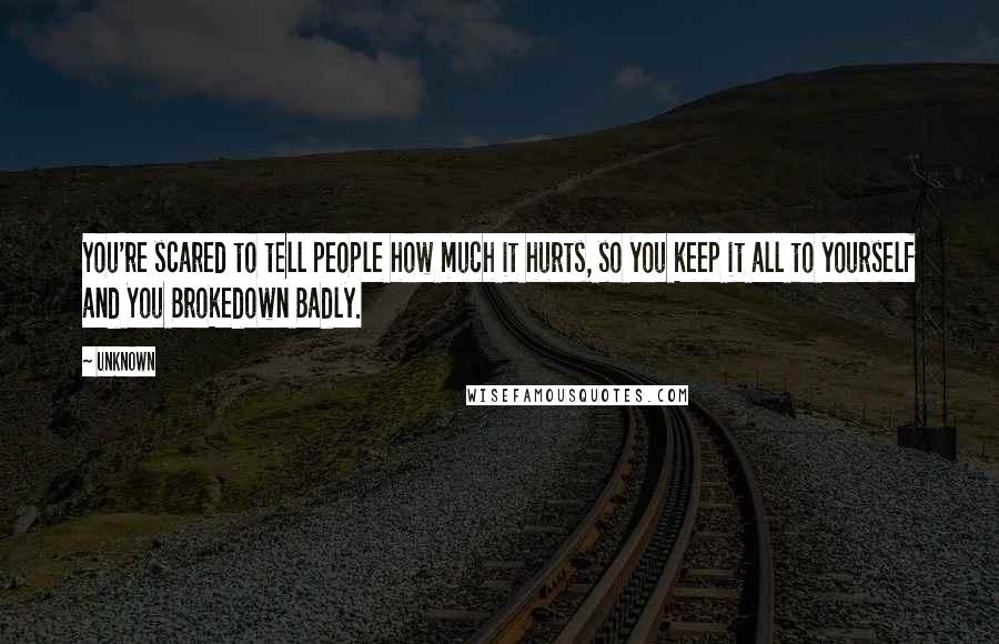 Unknown Quotes: You're scared to tell people how much it hurts, so you keep it all to yourself and You Brokedown Badly.
