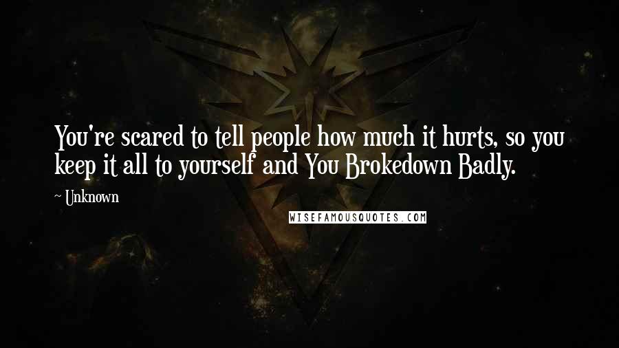 Unknown Quotes: You're scared to tell people how much it hurts, so you keep it all to yourself and You Brokedown Badly.