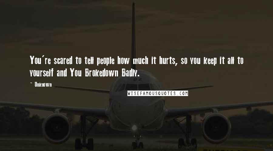 Unknown Quotes: You're scared to tell people how much it hurts, so you keep it all to yourself and You Brokedown Badly.