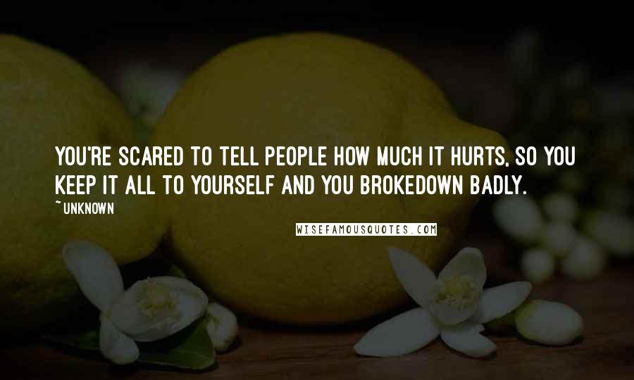 Unknown Quotes: You're scared to tell people how much it hurts, so you keep it all to yourself and You Brokedown Badly.