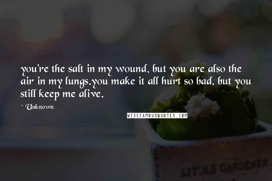 Unknown Quotes: you're the salt in my wound, but you are also the air in my lungs.you make it all hurt so bad, but you still keep me alive.