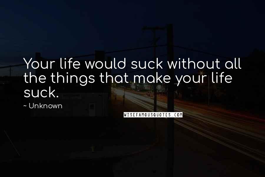 Unknown Quotes: Your life would suck without all the things that make your life suck.